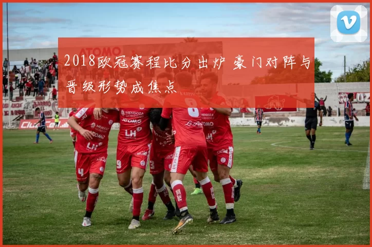 2018欧冠赛程比分出炉 豪门对阵与晋级形势成焦点