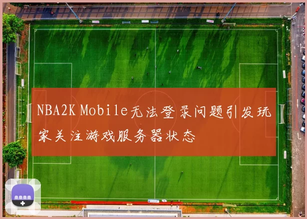 NBA2K Mobile无法登录问题引发玩家关注游戏服务器状态
