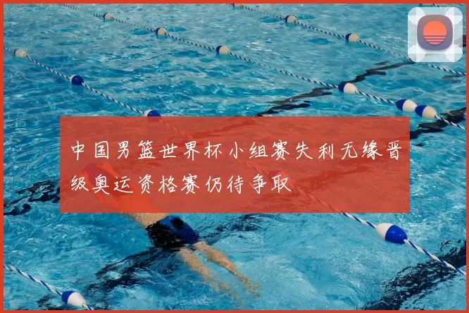 中国男篮世界杯小组赛失利无缘晋级奥运资格赛仍待争取