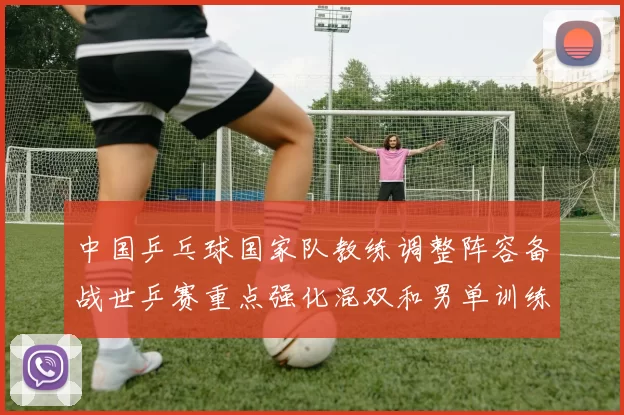 中国乒乓球国家队教练调整阵容备战世乒赛重点强化混双和男单训练