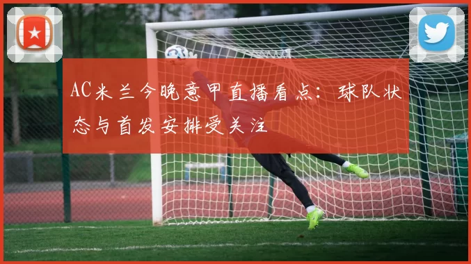 AC米兰今晚意甲直播看点:球队状态与首发安排受关注