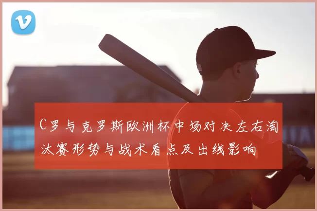 C罗与克罗斯欧洲杯中场对决左右淘汰赛形势与战术看点及出线影响