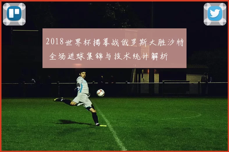 2018世界杯揭幕战俄罗斯大胜沙特 全场进球集锦与技术统计解析