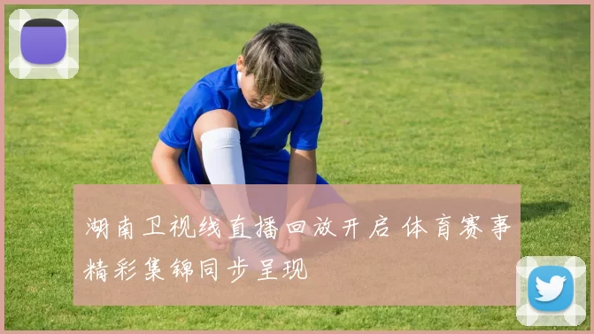 湖南卫视线直播回放开启 体育赛事精彩集锦同步呈现