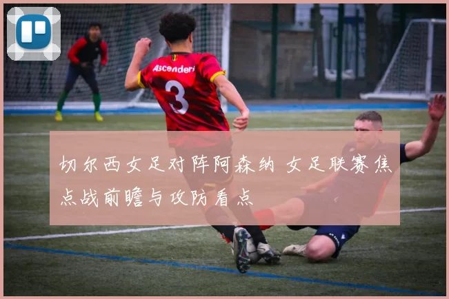 切尔西女足对阵阿森纳 女足联赛焦点战前瞻与攻防看点