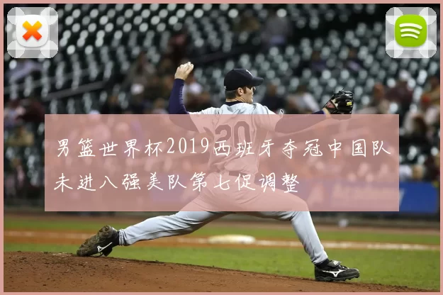 男篮世界杯2019西班牙夺冠中国队未进八强美队第七促调整