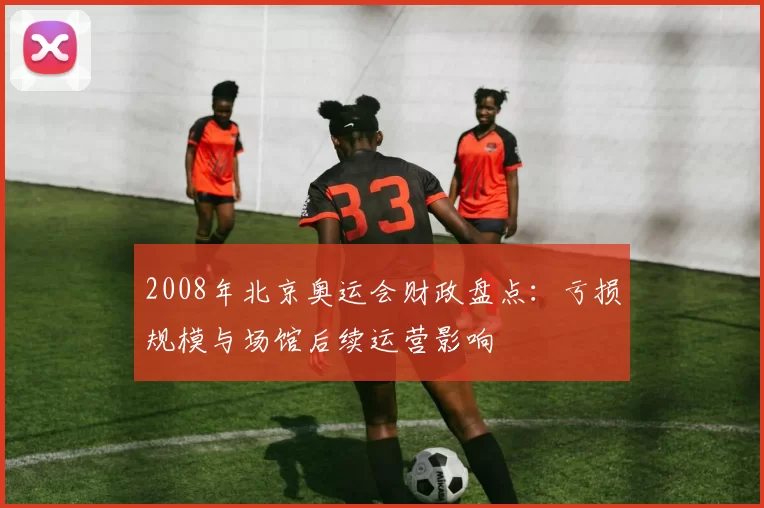 2008年北京奥运会财政盘点：亏损规模与场馆后续运营影响