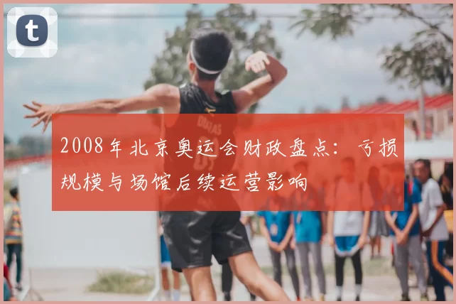 2008年北京奥运会财政盘点：亏损规模与场馆后续运营影响