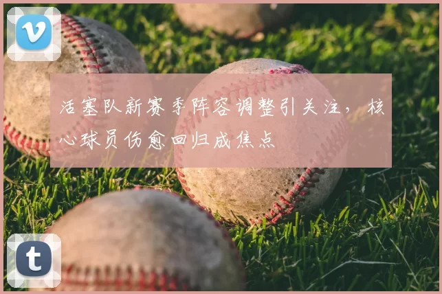 活塞队新赛季阵容调整引关注，核心球员伤愈回归成焦点