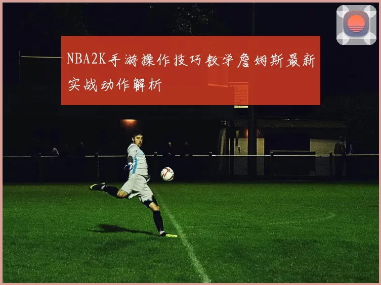 NBA2K手游操作技巧教学詹姆斯最新实战动作解析