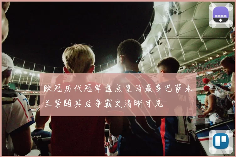 欧冠历代冠军盘点皇马最多巴萨米兰紧随其后争霸史清晰可见