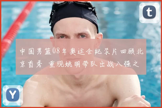 中国男篮08年奥运会纪录片回顾北京首秀 重现姚明带队出战八强之路