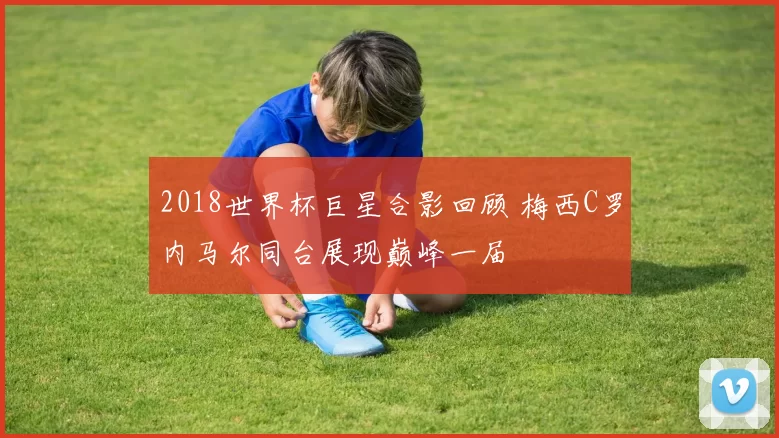 2018世界杯巨星合影回顾 梅西C罗内马尔同台展现巅峰一届