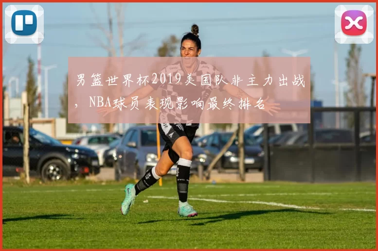 男篮世界杯2019美国队非主力出战,NBA球员表现影响最终排名