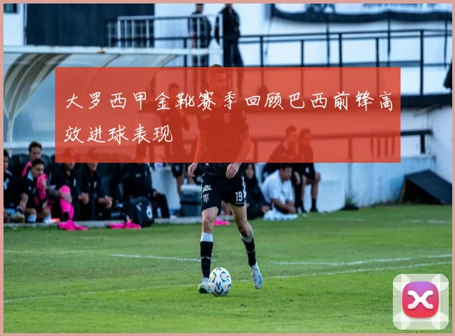 大罗西甲金靴赛季回顾巴西前锋高效进球表现