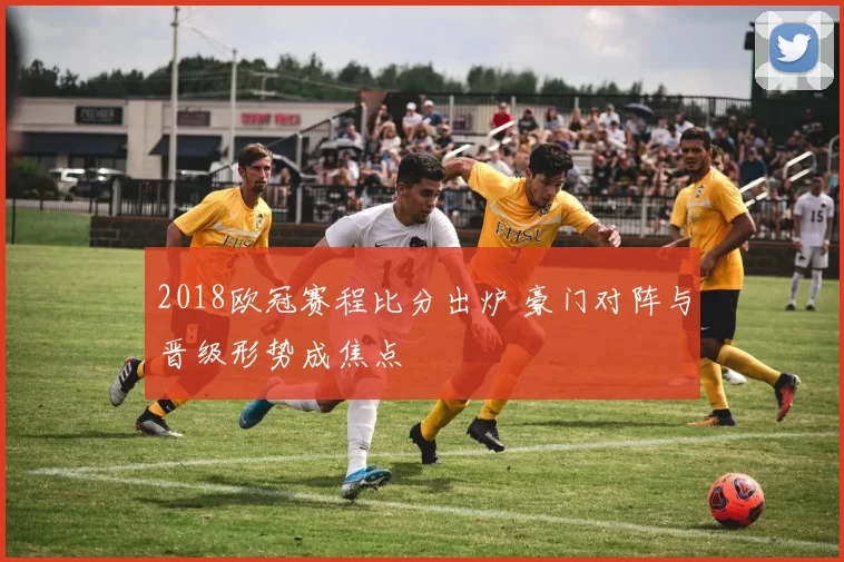 2018欧冠赛程比分出炉 豪门对阵与晋级形势成焦点