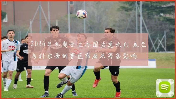 2026年冬奥会主办国为意大利 米兰与科尔蒂纳赛区布局及筹备影响