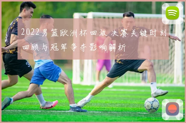 2022男篮欧洲杯回放 决赛关键时刻回顾与冠军争夺影响解析