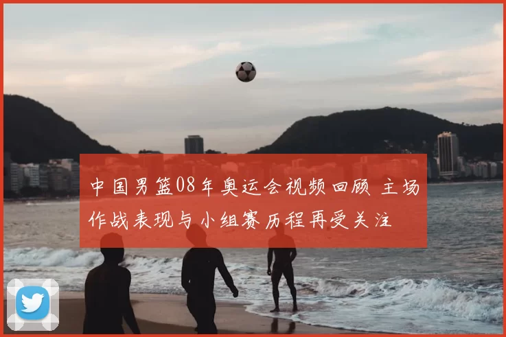 中国男篮08年奥运会视频回顾 主场作战表现与小组赛历程再受关注