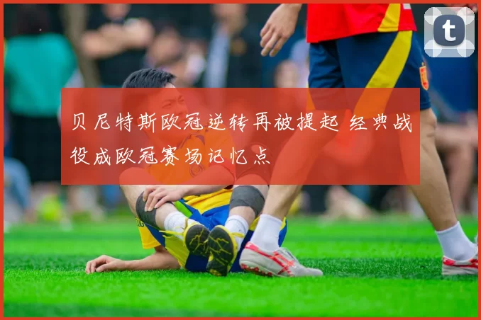 贝尼特斯欧冠逆转再被提起 经典战役成欧冠赛场记忆点