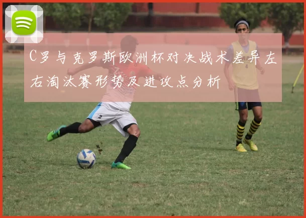 C罗与克罗斯欧洲杯对决战术差异左右淘汰赛形势及进攻点分析