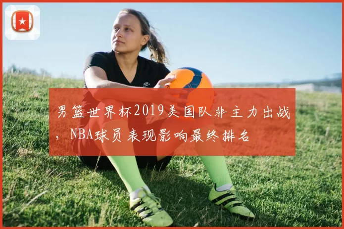 男篮世界杯2019美国队非主力出战,NBA球员表现影响最终排名