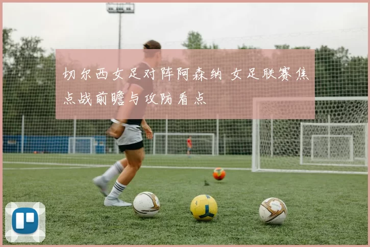 切尔西女足对阵阿森纳 女足联赛焦点战前瞻与攻防看点
