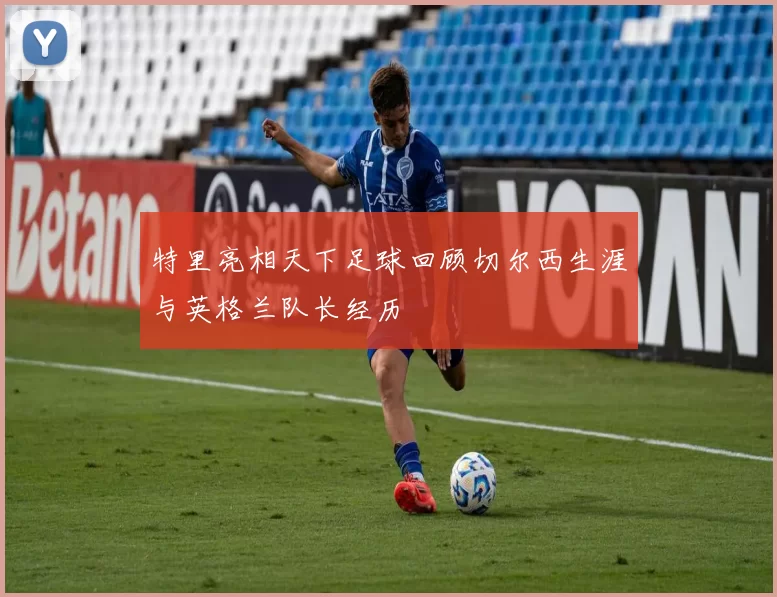 特里亮相天下足球回顾切尔西生涯与英格兰队长经历