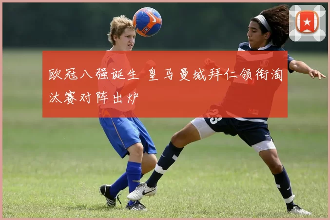 欧冠八强诞生 皇马曼城拜仁领衔淘汰赛对阵出炉