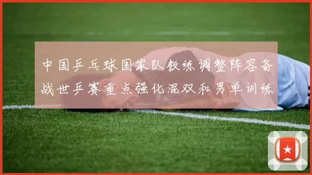 中国乒乓球国家队教练调整阵容备战世乒赛重点强化混双和男单训练