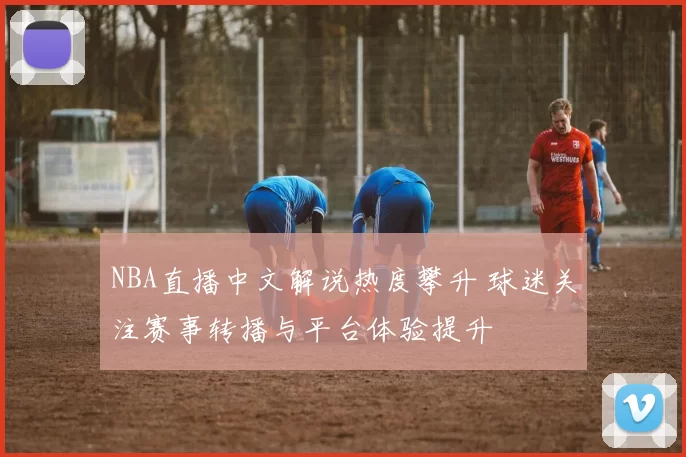 NBA直播中文解说热度攀升 球迷关注赛事转播与平台体验提升