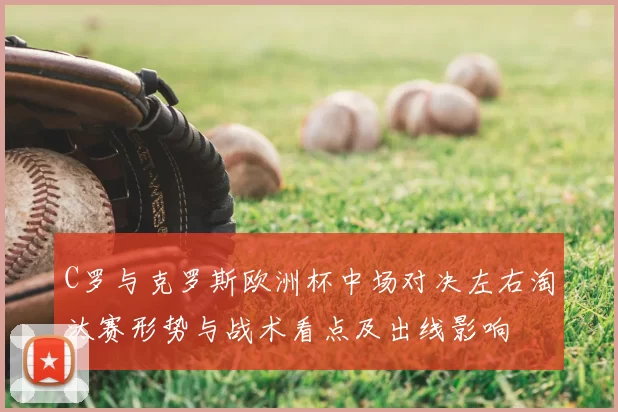 C罗与克罗斯欧洲杯中场对决左右淘汰赛形势与战术看点及出线影响