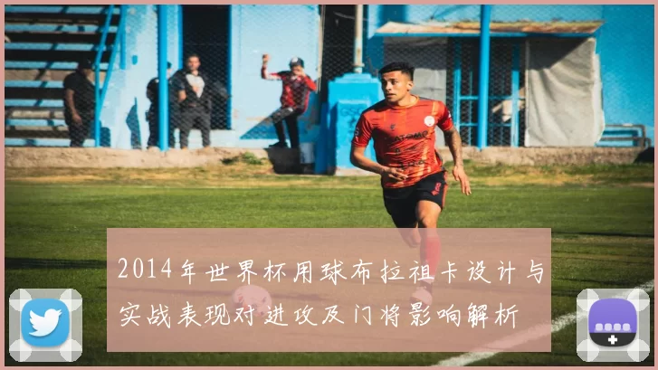 2014年世界杯用球布拉祖卡设计与实战表现对进攻及门将影响解析
