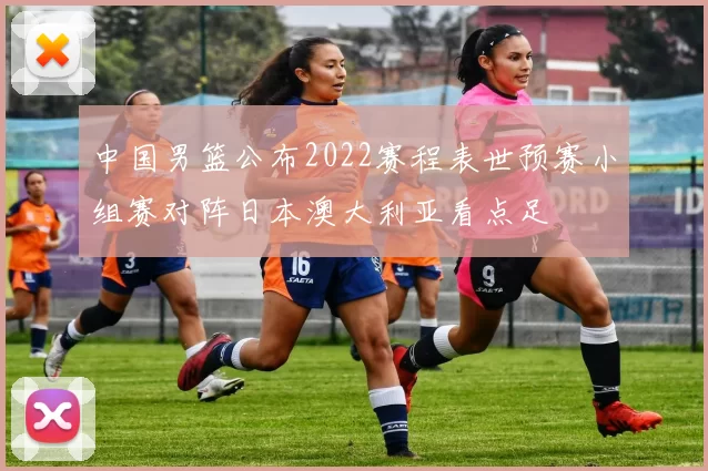 中国男篮公布2022赛程表世预赛小组赛对阵日本澳大利亚看点足