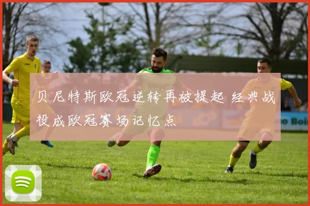贝尼特斯欧冠逆转再被提起 经典战役成欧冠赛场记忆点