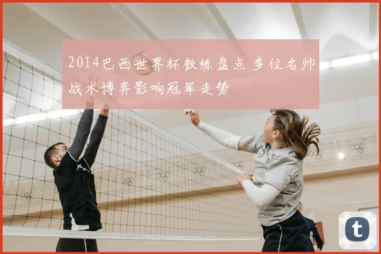 2014巴西世界杯教练盘点 多位名帅战术博弈影响冠军走势