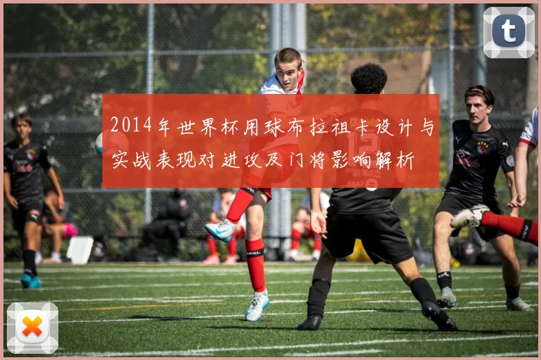 2014年世界杯用球布拉祖卡设计与实战表现对进攻及门将影响解析