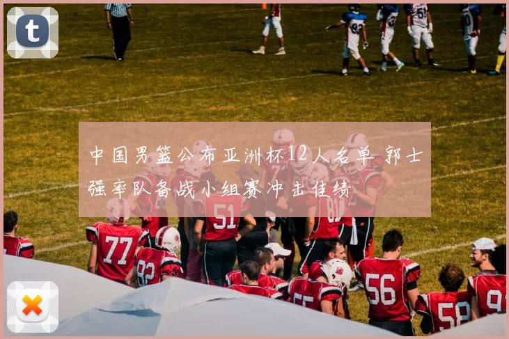中国男篮公布亚洲杯12人名单 郭士强率队备战小组赛冲击佳绩