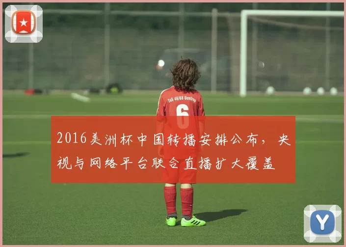 2016美洲杯中国转播安排公布，央视与网络平台联合直播扩大覆盖