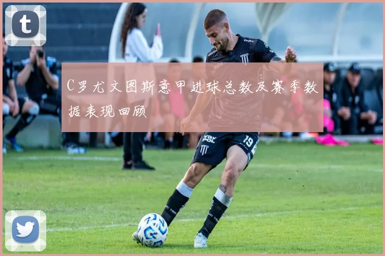 C罗尤文图斯意甲进球总数及赛季数据表现回顾