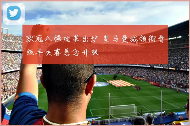 欧冠八强结果出炉 皇马曼城领衔晋级半决赛悬念升级
