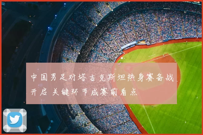 中国男足对塔吉克斯坦热身赛备战开启 关键环节成赛前看点