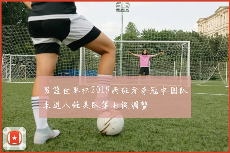 男篮世界杯2019西班牙夺冠中国队未进八强美队第七促调整