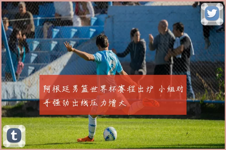阿根廷男篮世界杯赛程出炉 小组对手强劲出线压力增大