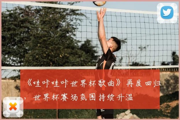 《哇咔哇咔世界杯歌曲》再度回归,世界杯赛场氛围持续升温