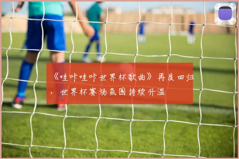 《哇咔哇咔世界杯歌曲》再度回归，世界杯赛场氛围持续升温