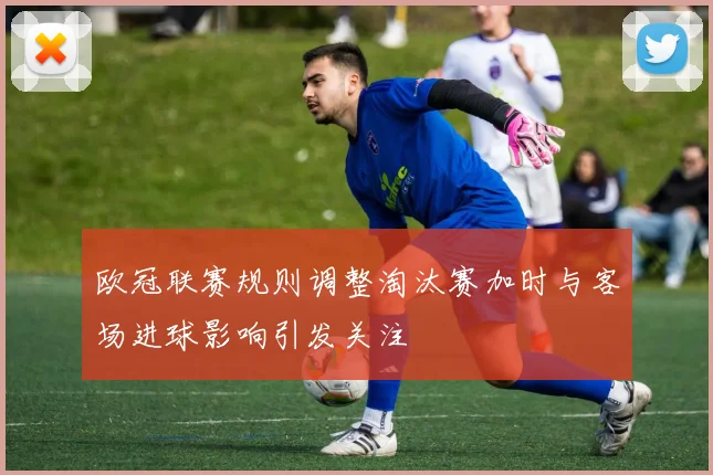 欧冠联赛规则调整淘汰赛加时与客场进球影响引发关注