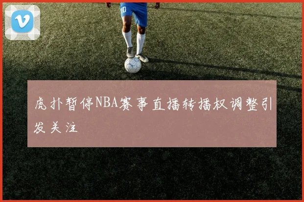 虎扑暂停NBA赛事直播转播权调整引发关注