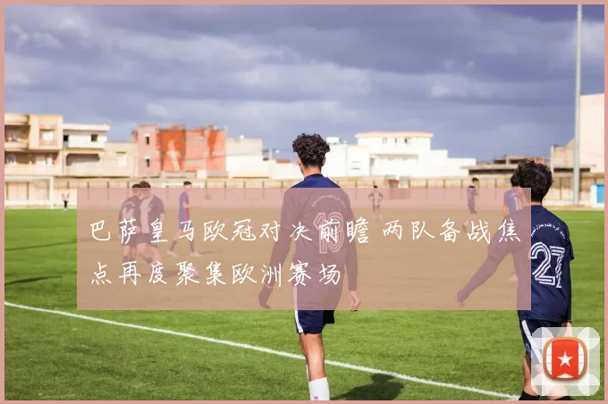 巴萨皇马欧冠对决前瞻 两队备战焦点再度聚集欧洲赛场
